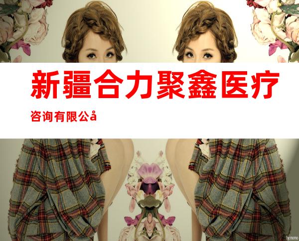新疆合力聚鑫医疗咨询有限公司